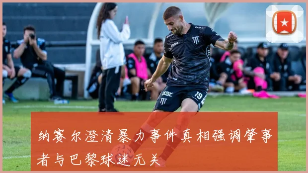 纳赛尔澄清暴力事件真相强调肇事者与巴黎球迷无关