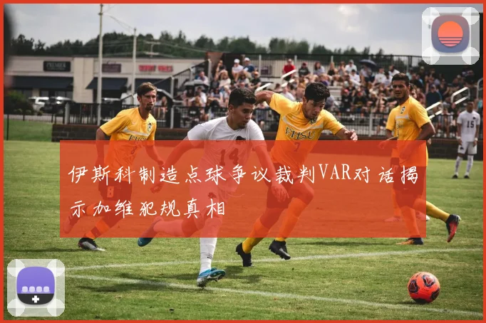 伊斯科制造点球争议裁判VAR对话揭示加维犯规真相