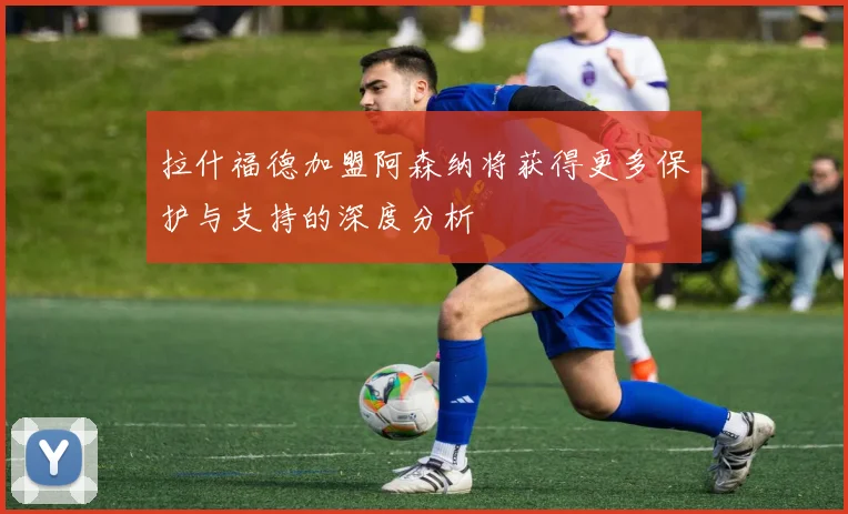 拉什福德加盟阿森纳将获得更多保护与支持的深度分析