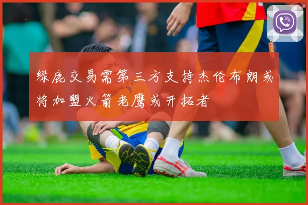 绿鹿交易需第三方支持杰伦布朗或将加盟火箭老鹰或开拓者