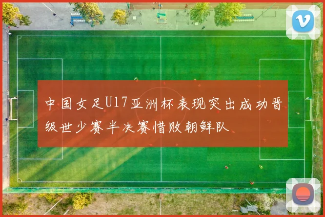 中国女足U17亚洲杯表现突出成功晋级世少赛半决赛惜败朝鲜队