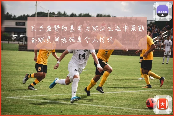 瓦兰盛赞约基奇为职业生涯中最勤奋球员训练强度令人惊叹
