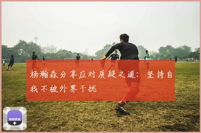 杨瀚森分享应对质疑之道：坚持自我不被外界干扰