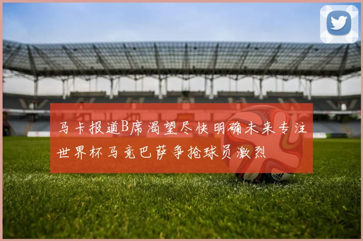 马卡报道B席渴望尽快明确未来专注世界杯马竞巴萨争抢球员激烈