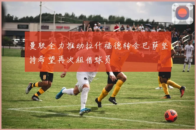 曼联全力推动拉什福德转会巴萨坚持希望再次租借球员