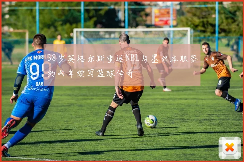 38岁英格尔斯重返NBL与墨尔本联签约两年续写篮球传奇