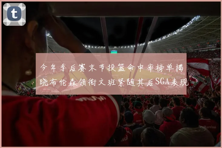 今年季后赛末节投篮命中率榜单揭晓布伦森领衔文班紧随其后SGA表现不俗