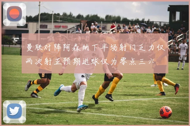 曼联对阵阿森纳下半场射门乏力仅两次射正预期进球仅为零点三六