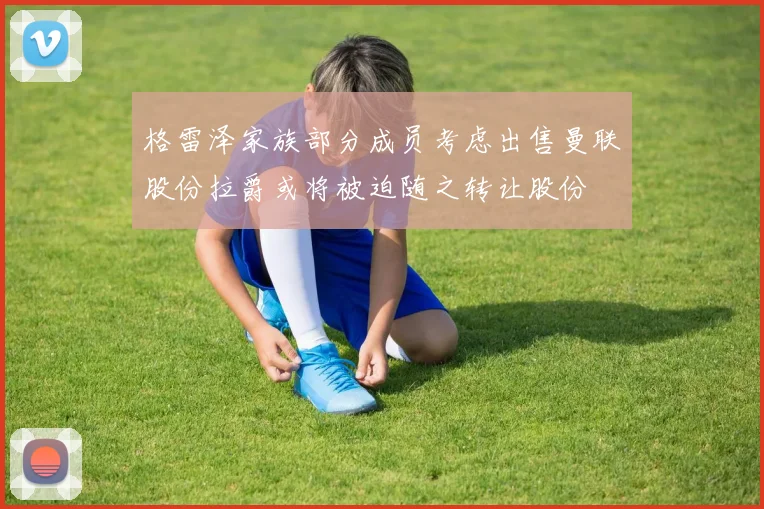 格雷泽家族部分成员考虑出售曼联股份拉爵或将被迫随之转让股份