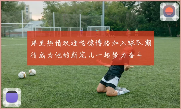库里热情欢迎伦德博格加入球队期待成为他的新宠儿一起努力奋斗